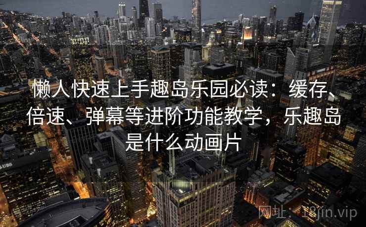 懒人快速上手趣岛乐园必读：缓存、倍速、弹幕等进阶功能教学，乐趣岛是什么动画片