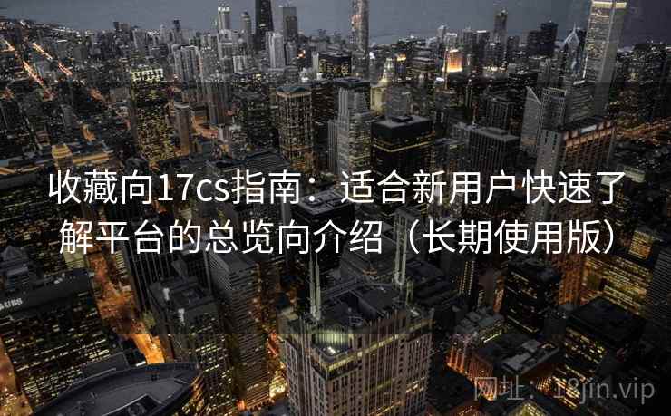 收藏向17cs指南:适合新用户快速了解平台的总览向介绍(长期使用版) 收藏向17cs指南:适合新用户快速了解平台的总览向介绍(长期使用版)