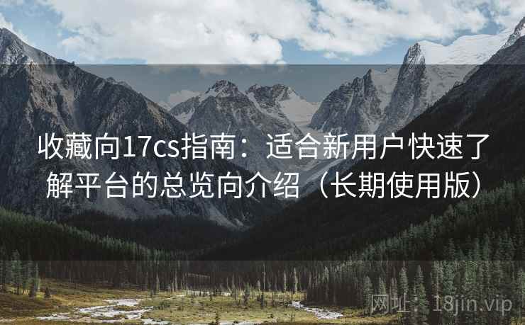 收藏向17cs指南:适合新用户快速了解平台的总览向介绍(长期使用版) 收藏向17cs指南:适合新用户快速了解平台的总览向介绍(长期使用版)