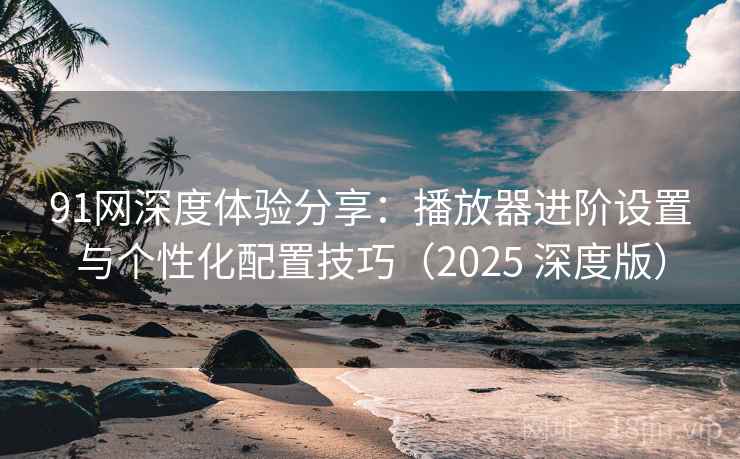 91网深度体验分享:播放器进阶设置与个性化配置技巧(2025 深度版) 91网深度体验分享:播放器进阶设置与个性化配置技巧(2025 深度版)