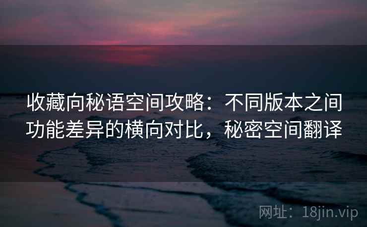 收藏向秘语空间攻略:不同版本之间功能差异的横向对比,秘密空间翻译 收藏向秘语空间攻略:不同版本之间功能差异的横向对比,秘密空间翻译