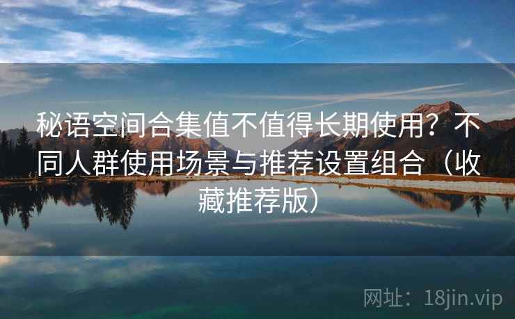 秘语空间合集值不值得长期使用?不同人群使用场景与推荐设置组合(收藏推荐版) 秘语空间合集值不值得长期使用?不同人群使用场景与推荐设置组合(收藏推荐版)