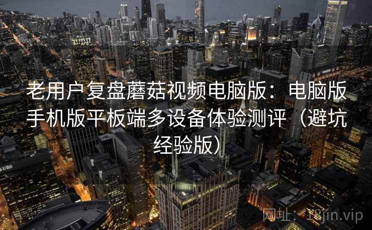 老用户复盘蘑菇视频电脑版：电脑版手机版平板端多设备体验测评（避坑经验版）