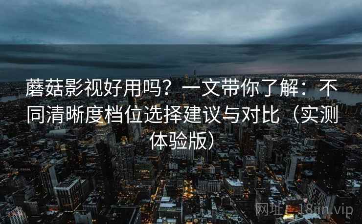 蘑菇影视好用吗？一文带你了解：不同清晰度档位选择建议与对比（实测体验版）