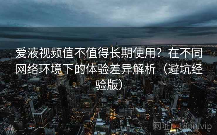 爱液视频值不值得长期使用？在不同网络环境下的体验差异解析（避坑经验版）