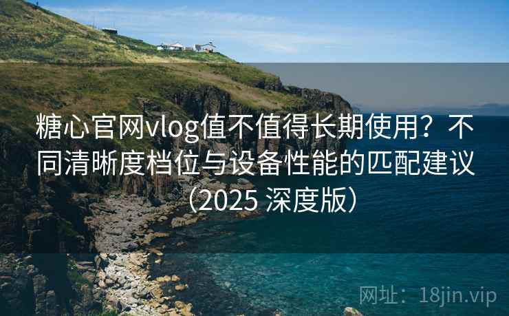 糖心官网vlog值不值得长期使用？不同清晰度档位与设备性能的匹配建议（2025 深度版）