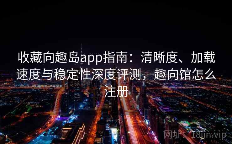 收藏向趣岛app指南：清晰度、加载速度与稳定性深度评测，趣向馆怎么注册