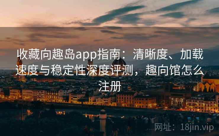收藏向趣岛app指南：清晰度、加载速度与稳定性深度评测，趣向馆怎么注册