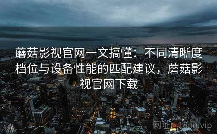 蘑菇影视官网一文搞懂：不同清晰度档位与设备性能的匹配建议，蘑菇影视官网下载