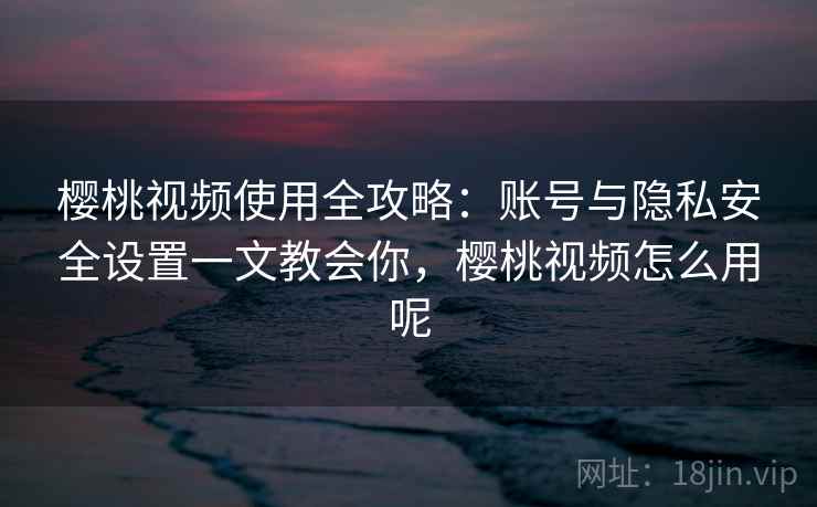 樱桃视频使用全攻略：账号与隐私安全设置一文教会你，樱桃视频怎么用呢