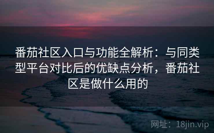 番茄社区入口与功能全解析：与同类型平台对比后的优缺点分析，番茄社区是做什么用的