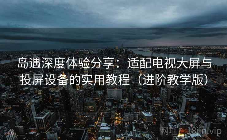 岛遇深度体验分享：适配电视大屏与投屏设备的实用教程（进阶教学版）