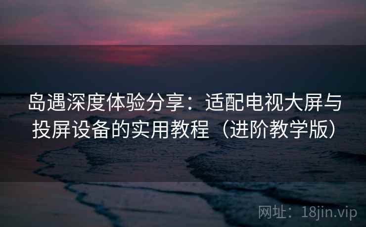 岛遇深度体验分享：适配电视大屏与投屏设备的实用教程（进阶教学版）