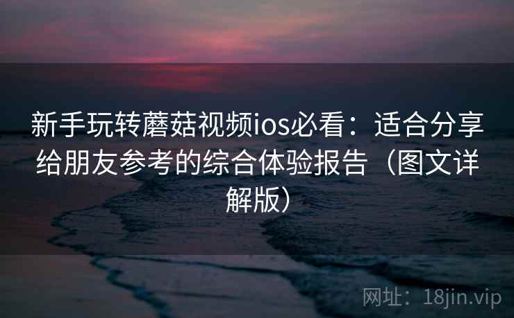 新手玩转蘑菇视频ios必看：适合分享给朋友参考的综合体验报告（图文详解版）