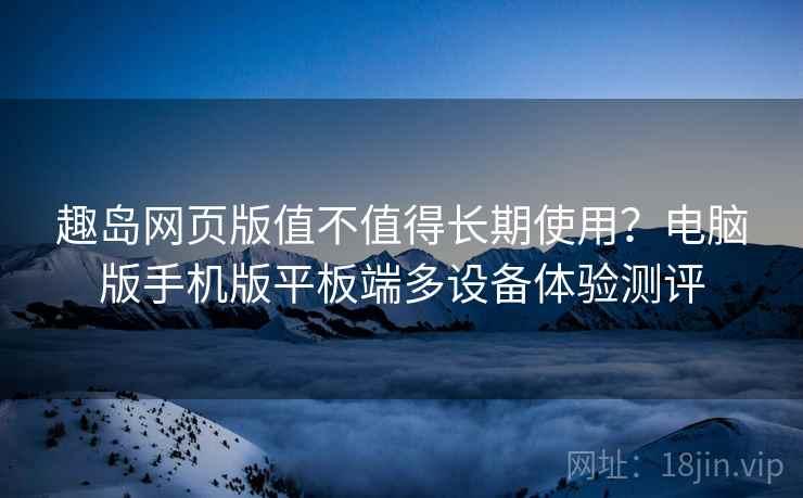 趣岛网页版值不值得长期使用？电脑版手机版平板端多设备体验测评