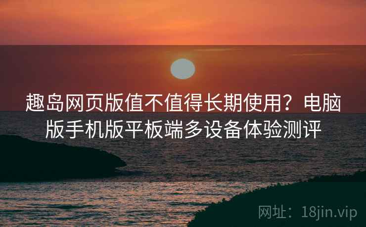 趣岛网页版值不值得长期使用？电脑版手机版平板端多设备体验测评