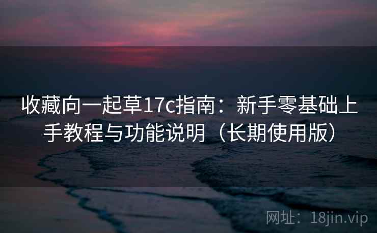 收藏向一起草17c指南：新手零基础上手教程与功能说明（长期使用版）
