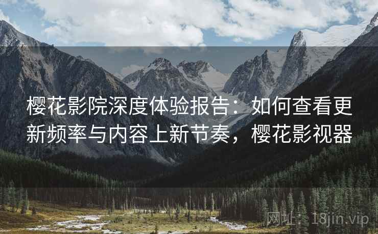 樱花影院深度体验报告：如何查看更新频率与内容上新节奏，樱花影视器
