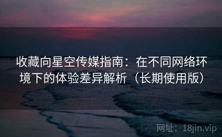 收藏向星空传媒指南：在不同网络环境下的体验差异解析（长期使用版）