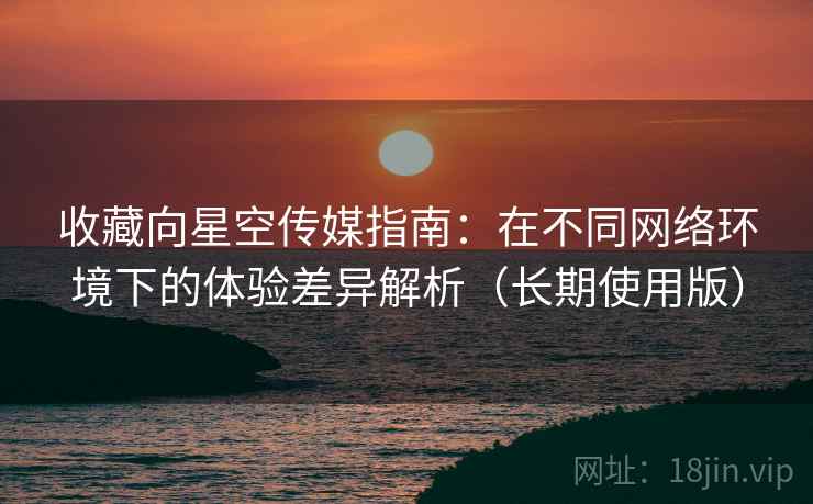 收藏向星空传媒指南：在不同网络环境下的体验差异解析（长期使用版）