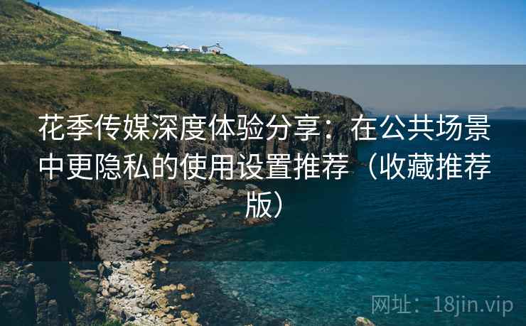花季传媒深度体验分享：在公共场景中更隐私的使用设置推荐（收藏推荐版）