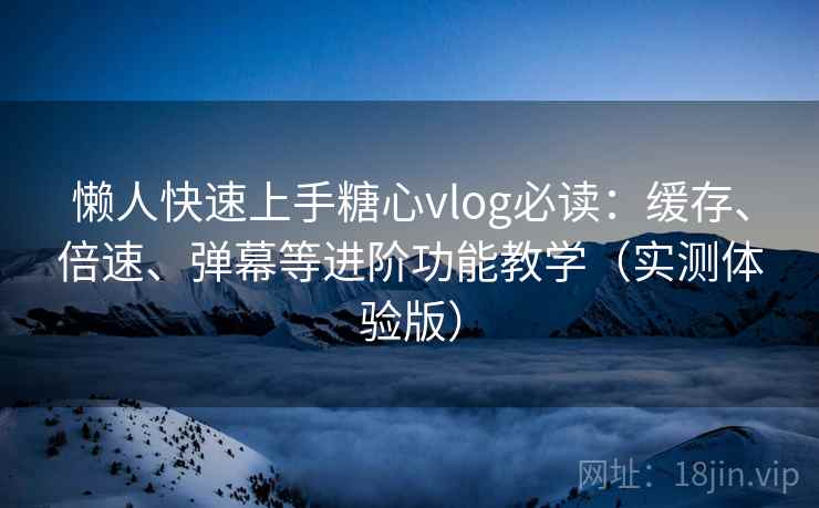 懒人快速上手糖心vlog必读：缓存、倍速、弹幕等进阶功能教学（实测体验版）