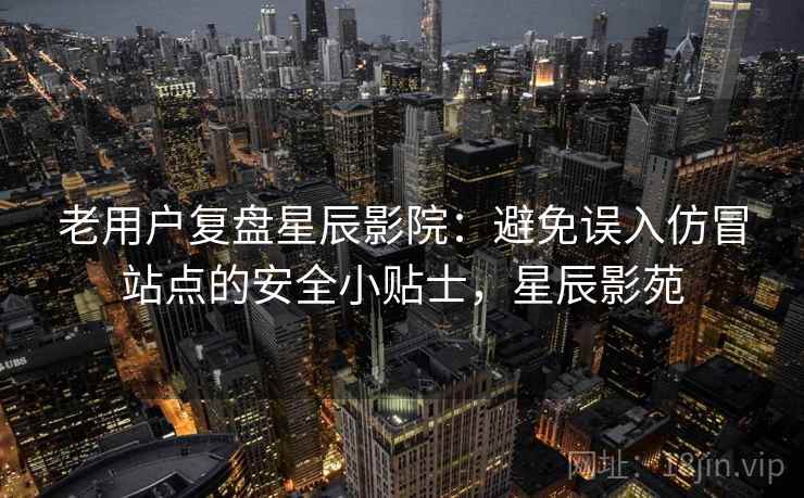 老用户复盘星辰影院：避免误入仿冒站点的安全小贴士，星辰影苑