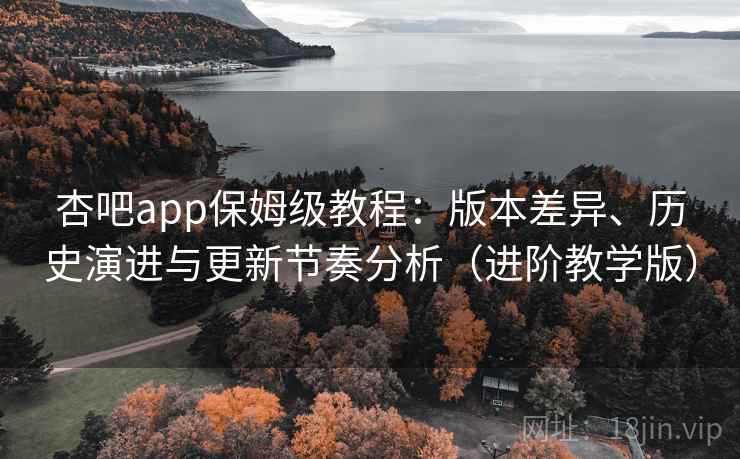 杏吧app保姆级教程：版本差异、历史演进与更新节奏分析（进阶教学版）
