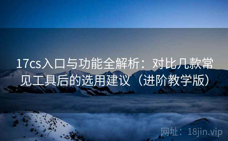 17cs入口与功能全解析：对比几款常见工具后的选用建议（进阶教学版）