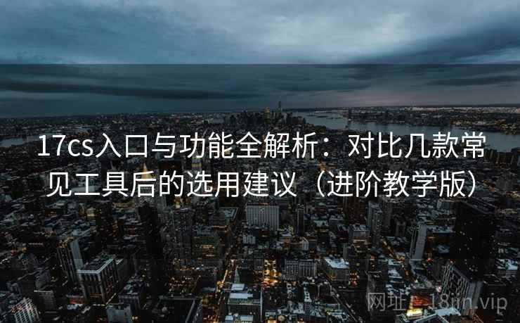 17cs入口与功能全解析：对比几款常见工具后的选用建议（进阶教学版）