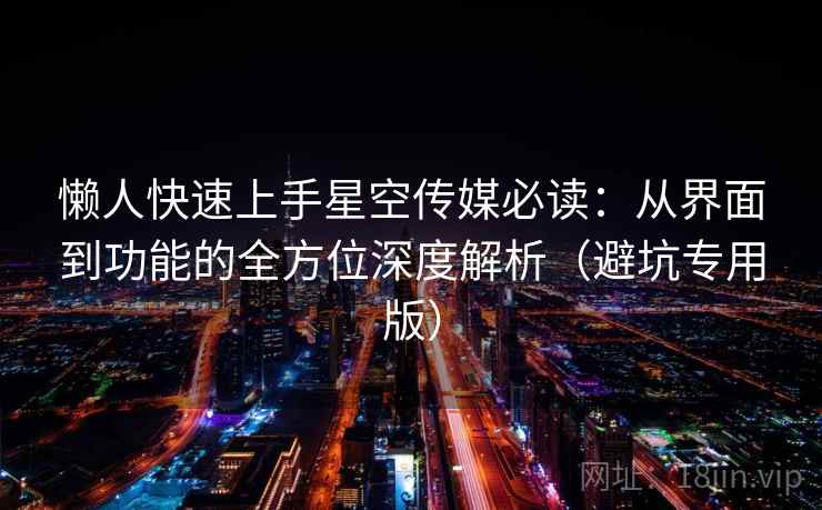 懒人快速上手星空传媒必读：从界面到功能的全方位深度解析（避坑专用版）