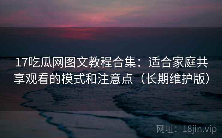 17吃瓜网图文教程合集：适合家庭共享观看的模式和注意点（长期维护版）