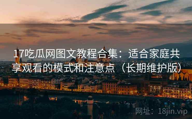 17吃瓜网图文教程合集：适合家庭共享观看的模式和注意点（长期维护版）