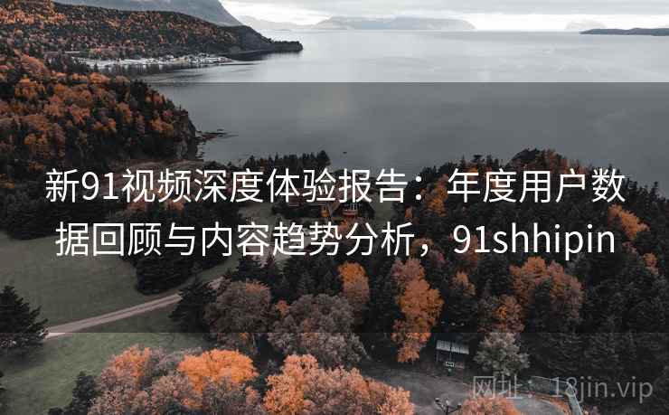 新91视频深度体验报告：年度用户数据回顾与内容趋势分析，91shhipin