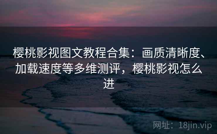 樱桃影视图文教程合集：画质清晰度、加载速度等多维测评，樱桃影视怎么进