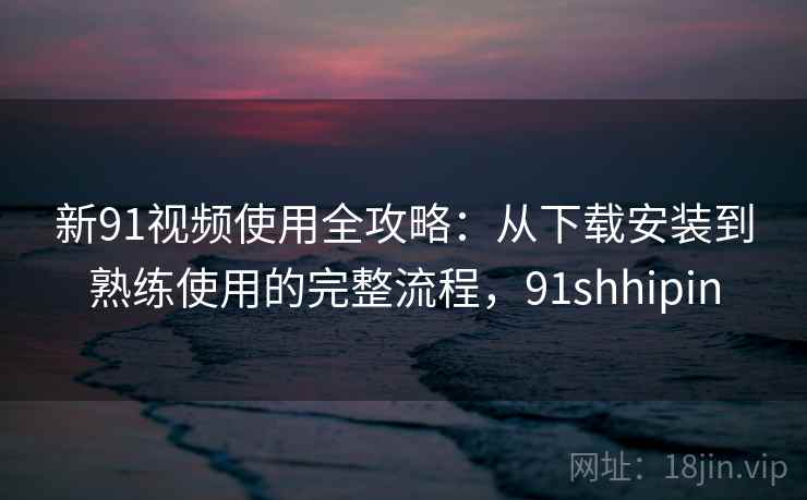 新91视频使用全攻略：从下载安装到熟练使用的完整流程，91shhipin