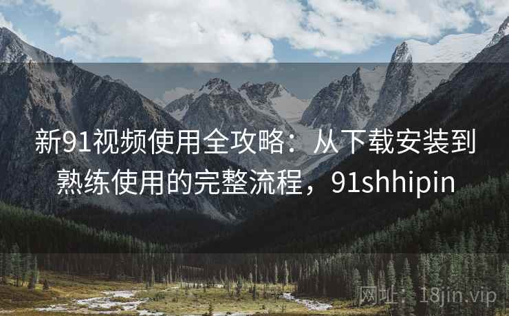 新91视频使用全攻略：从下载安装到熟练使用的完整流程，91shhipin