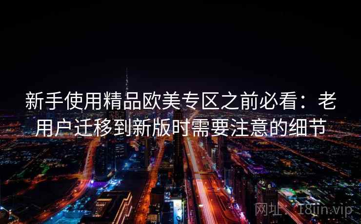 新手使用精品欧美专区之前必看：老用户迁移到新版时需要注意的细节