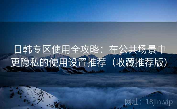 日韩专区使用全攻略：在公共场景中更隐私的使用设置推荐（收藏推荐版）