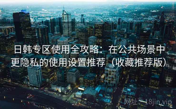 日韩专区使用全攻略：在公共场景中更隐私的使用设置推荐（收藏推荐版）