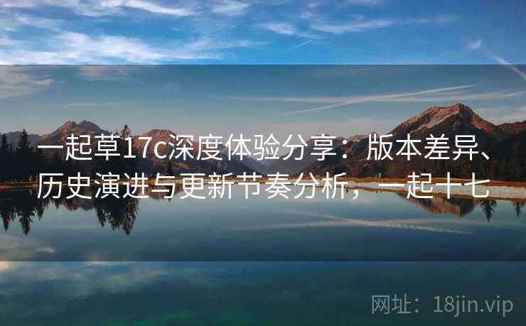 一起草17c深度体验分享：版本差异、历史演进与更新节奏分析，一起十七