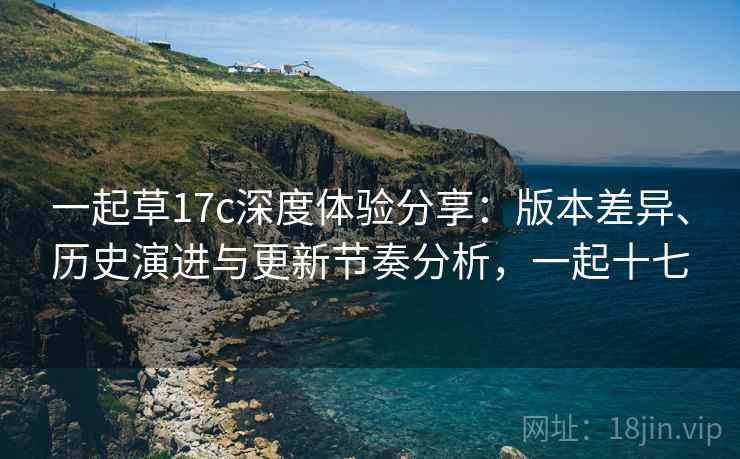 一起草17c深度体验分享：版本差异、历史演进与更新节奏分析，一起十七