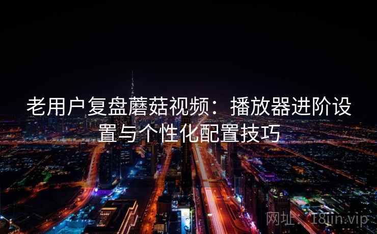 老用户复盘蘑菇视频：播放器进阶设置与个性化配置技巧