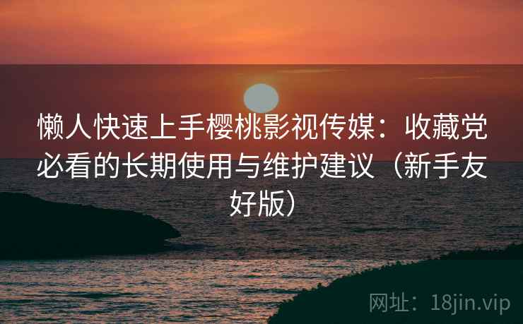 懒人快速上手樱桃影视传媒：收藏党必看的长期使用与维护建议（新手友好版）
