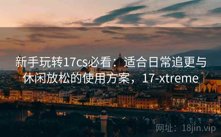 新手玩转17cs必看：适合日常追更与休闲放松的使用方案，17-xtreme