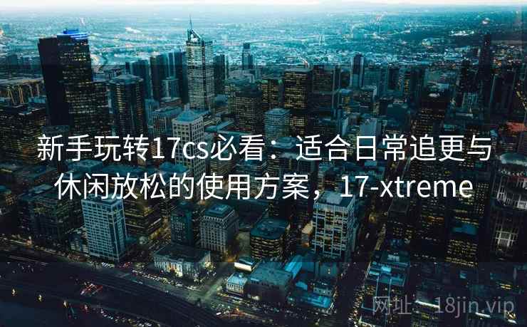 新手玩转17cs必看：适合日常追更与休闲放松的使用方案，17-xtreme