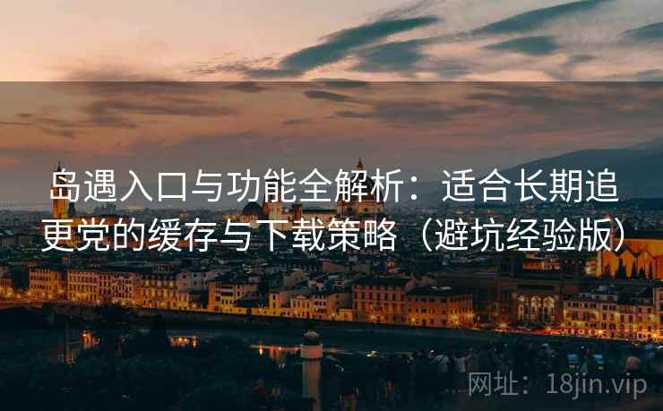 岛遇入口与功能全解析：适合长期追更党的缓存与下载策略（避坑经验版）