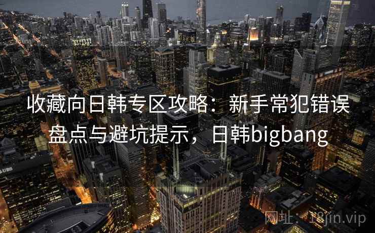 收藏向日韩专区攻略：新手常犯错误盘点与避坑提示，日韩bigbang
