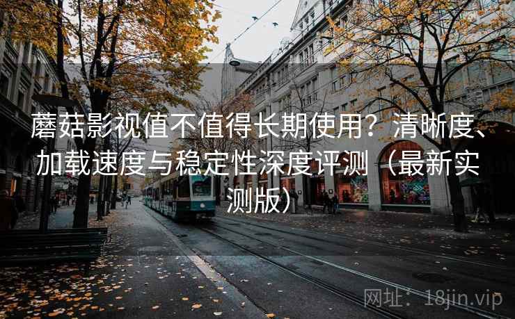 蘑菇影视值不值得长期使用？清晰度、加载速度与稳定性深度评测（最新实测版）