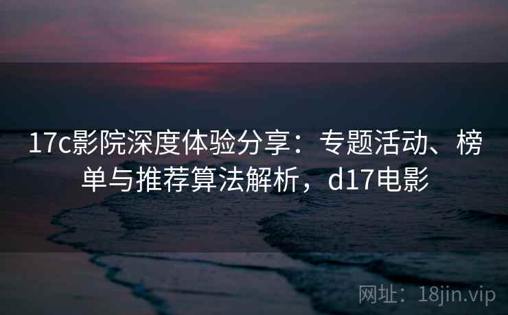 17c影院深度体验分享:专题活动、榜单与推荐算法解析,d17电影 17c影院深度体验分享:专题活动、榜单与推荐算法解析,d17电影